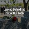 Leaving Behind the Fruit of Our Labor